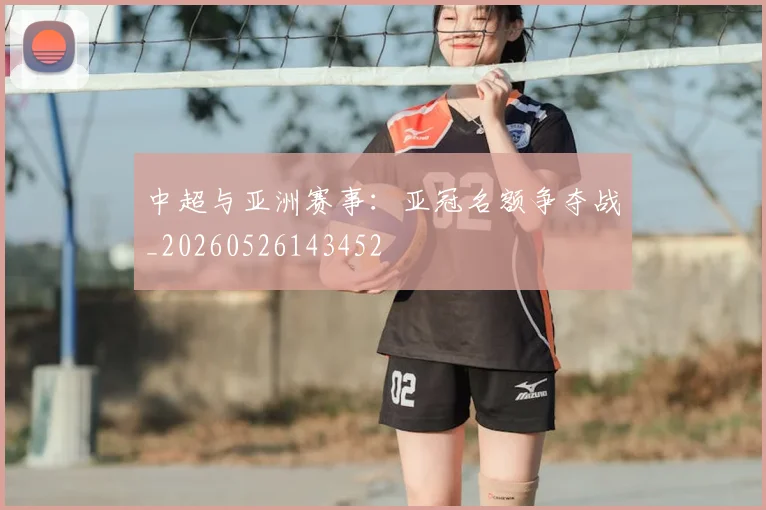 中超与亚洲赛事：亚冠名额争夺战_20260526143452