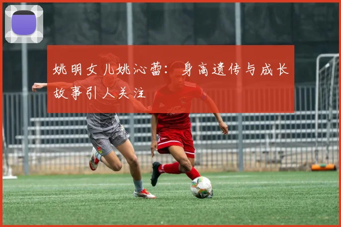 姚明女儿姚沁蕾：身高遗传与成长故事引人关注