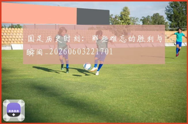 国足历史时刻：那些难忘的胜利与瞬间_20260603221701