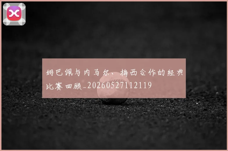 姆巴佩与内马尔、梅西合作的经典比赛回顾_20260527112119