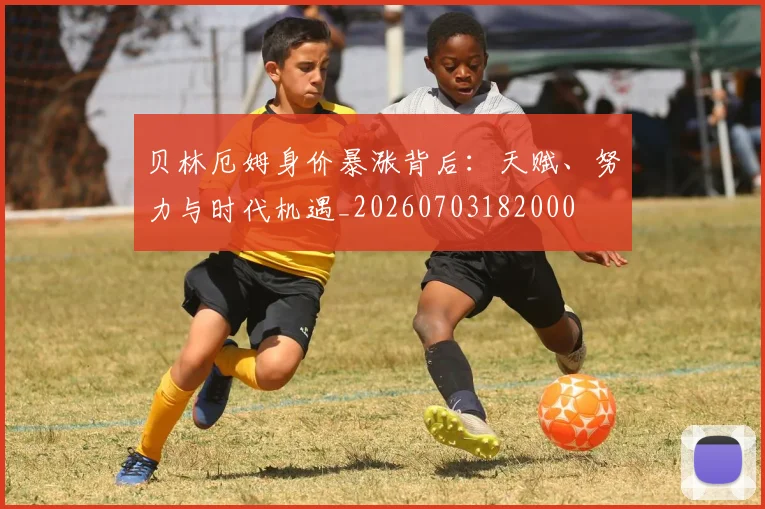 贝林厄姆身价暴涨背后：天赋、努力与时代机遇_20260703182000