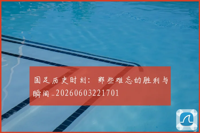 国足历史时刻：那些难忘的胜利与瞬间_20260603221701