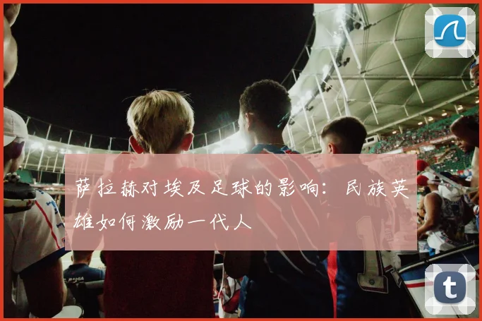 萨拉赫对埃及足球的影响：民族英雄如何激励一代人