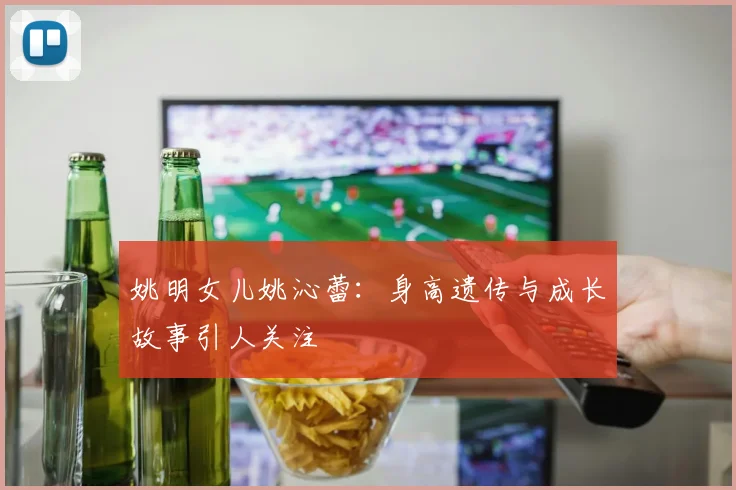 姚明女儿姚沁蕾：身高遗传与成长故事引人关注