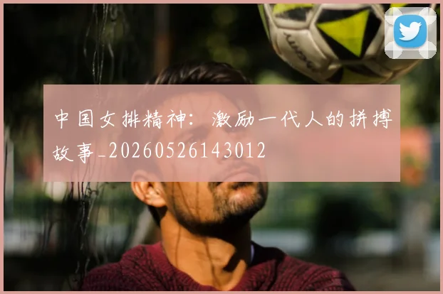 中国女排精神：激励一代人的拼搏故事_20260526143012
