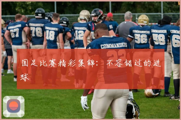 国足比赛精彩集锦：不容错过的进球