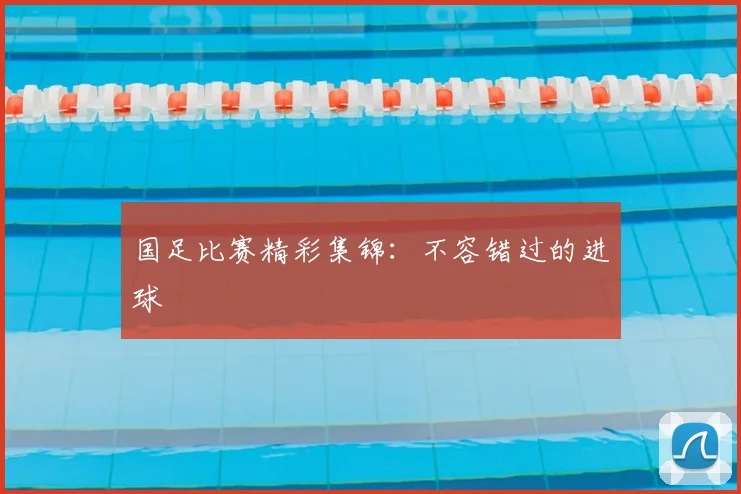 国足比赛精彩集锦：不容错过的进球