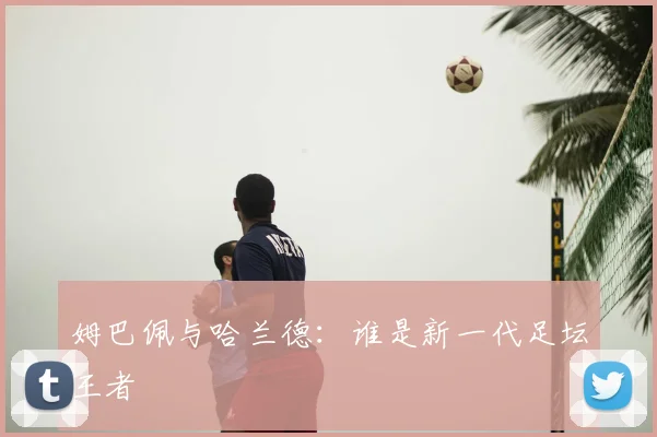 姆巴佩与哈兰德：谁是新一代足坛王者