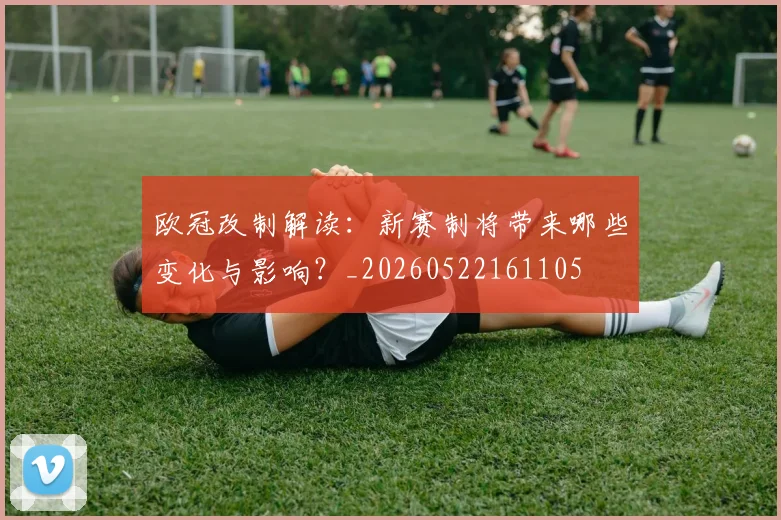 欧冠改制解读:新赛制将带来哪些变化与影响?_20260522161105