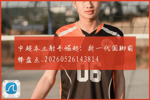 中超本土射手崛起:新一代国脚前锋盘点_20260526143814