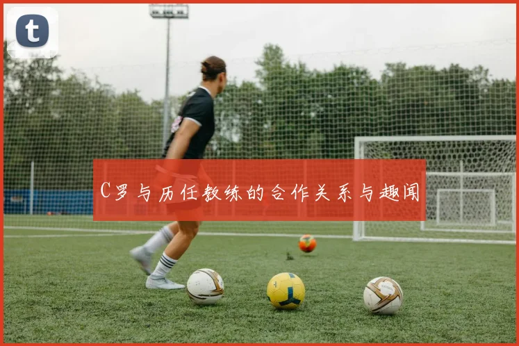 C罗与历任教练的合作关系与趣闻
