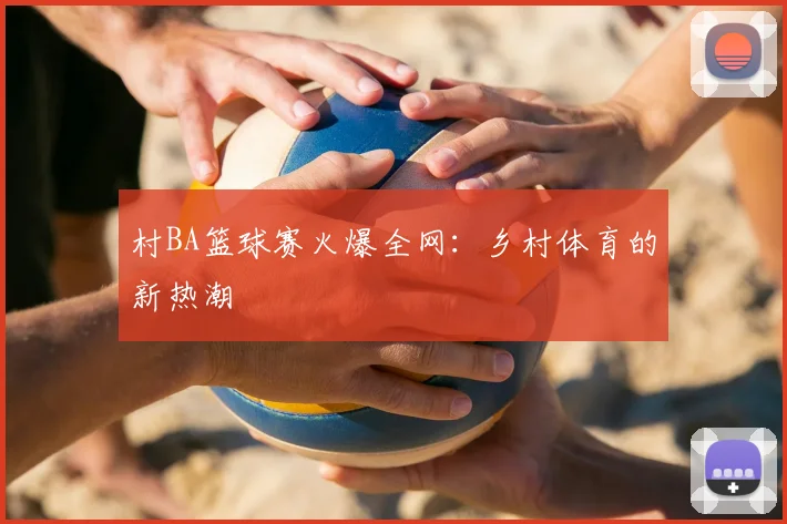 村BA篮球赛火爆全网：乡村体育的新热潮