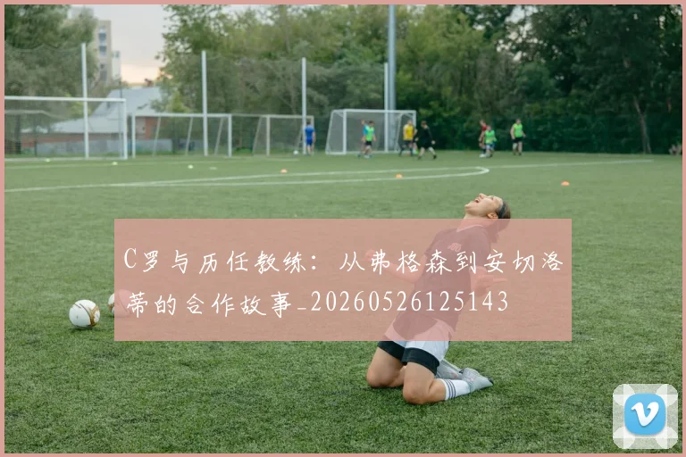 C罗与历任教练:从弗格森到安切洛蒂的合作故事_20260526125143