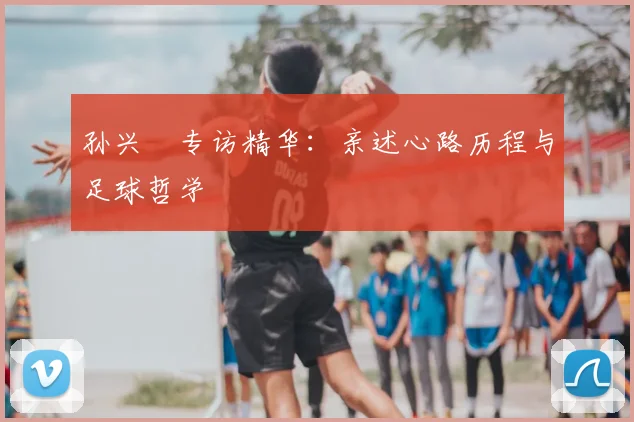 孙兴慜专访精华：亲述心路历程与足球哲学