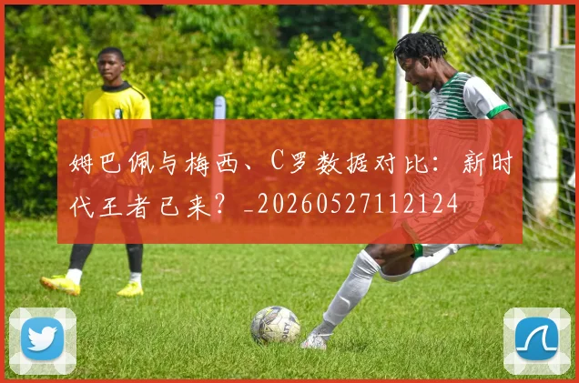 姆巴佩与梅西、C罗数据对比：新时代王者已来？_20260527112124